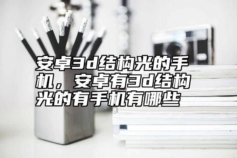 安卓3d结构光的手机，安卓有3d结构光的有手机有哪些