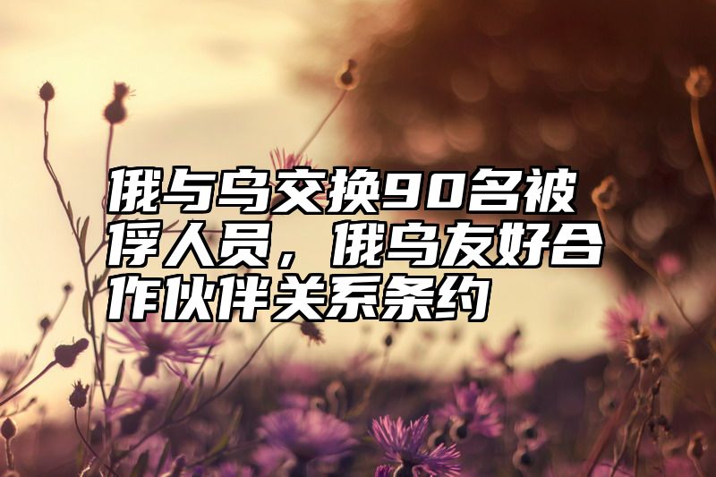 俄与乌交换90名被俘人员，俄乌友好合作伙伴关系条约
