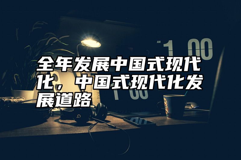 全年发展中国式现代化，中国式现代化发展道路