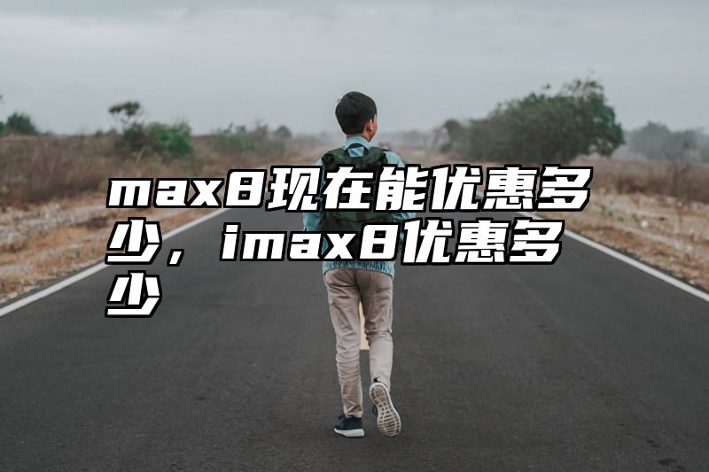 max8现在能优惠多少，imax8优惠多少