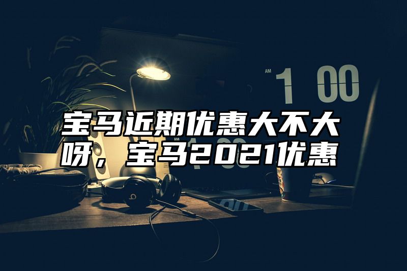 宝马近期优惠大不大呀，宝马2021优惠