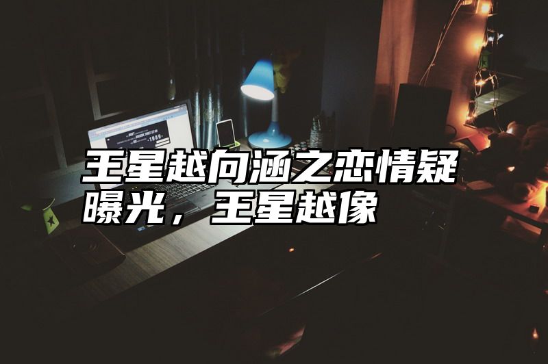 王星越向涵之恋情疑曝光，王星越像