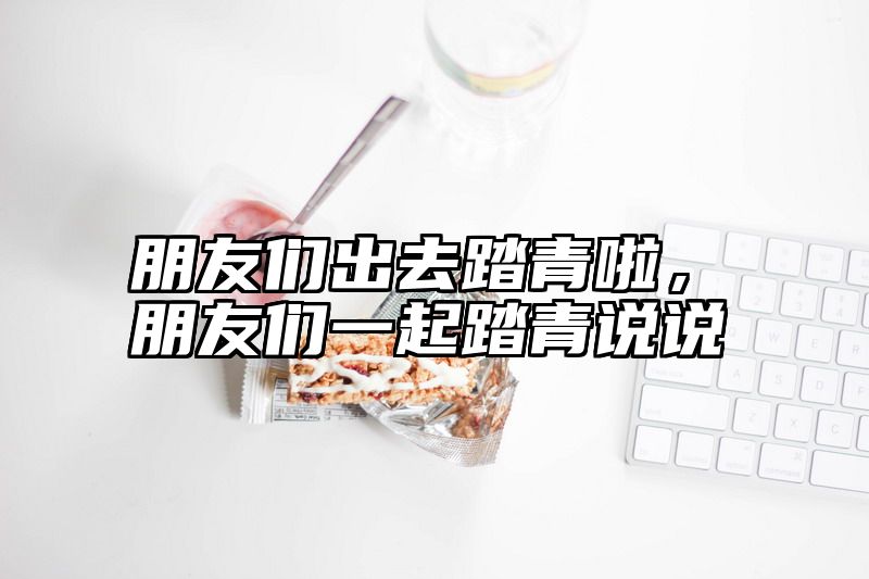 朋友们出去踏青啦，朋友们一起踏青说说