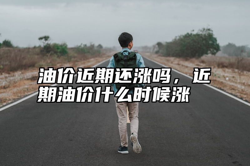 油价近期还涨吗，近期油价什么时候涨