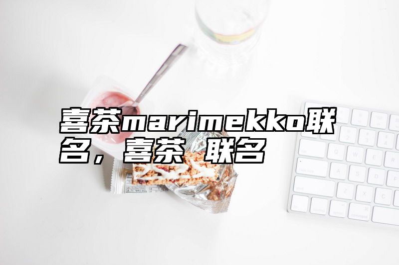 喜茶marimekko联名，喜茶 联名