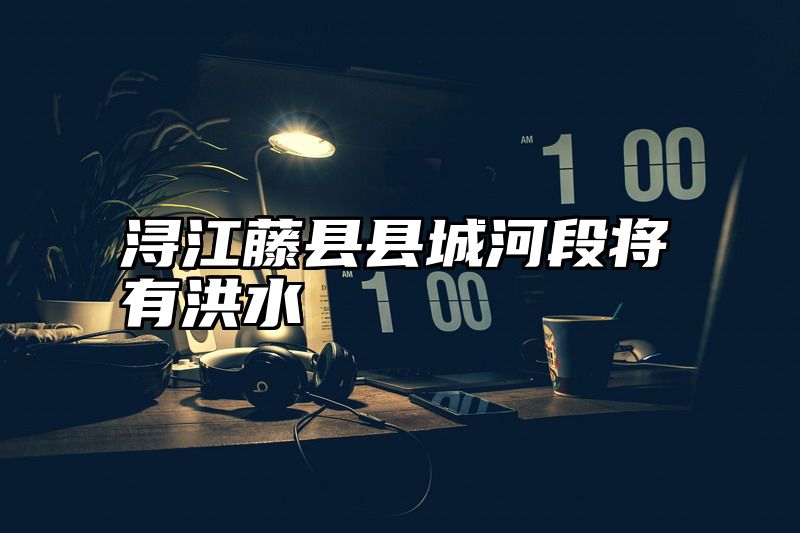 浔江藤县县城河段将有洪水