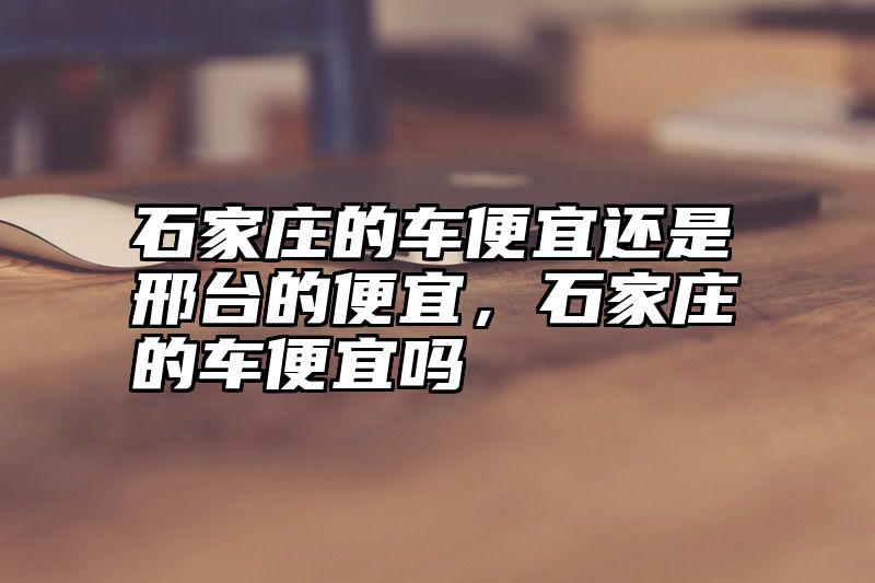 石家庄的车便宜还是邢台的便宜，石家庄的车便宜吗