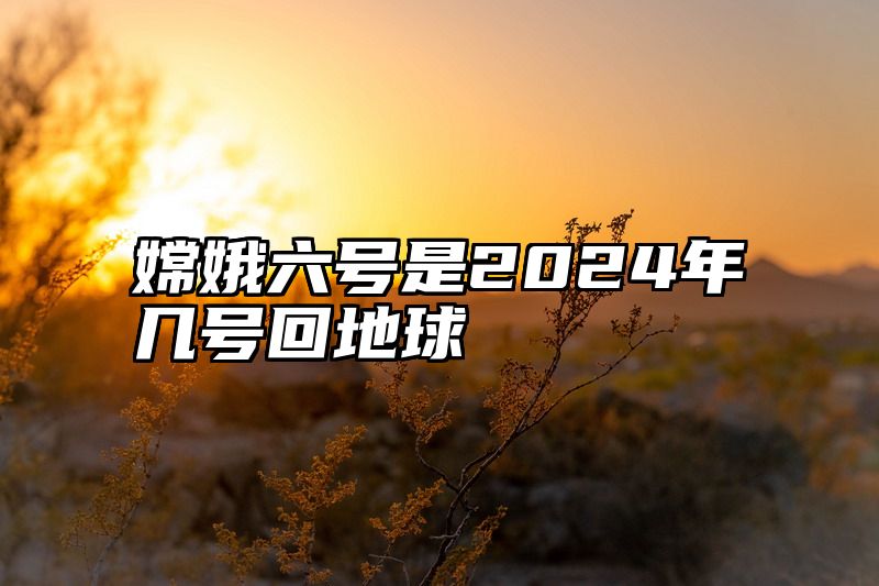 嫦娥六号是2024年几号回地球
