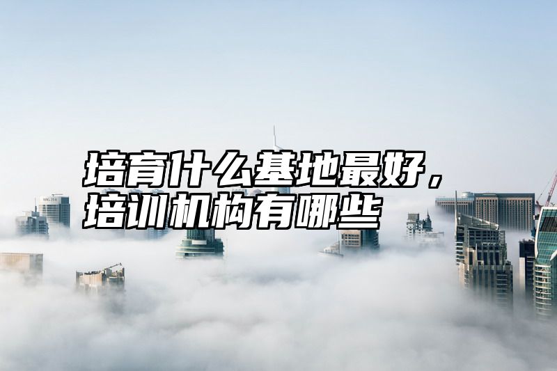 培育什么基地最好，培训机构有哪些