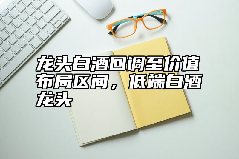 龙头白酒回调至价值布局区间，低端白酒龙头