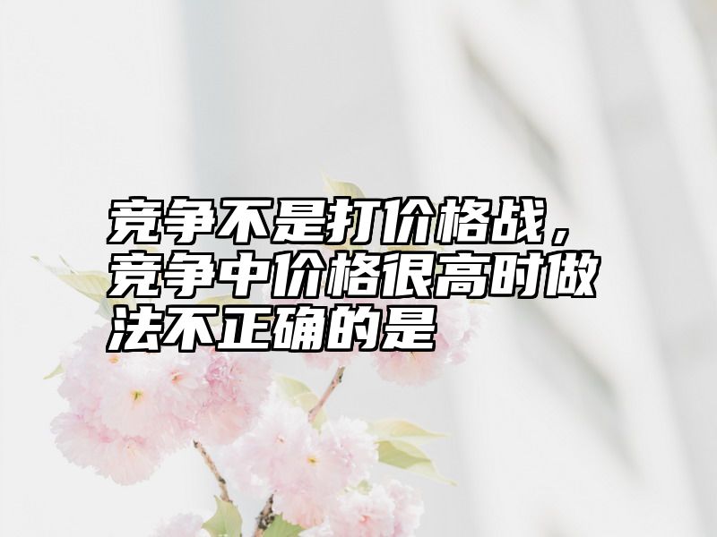 竞争不是打价格战，竞争中价格很高时做法不正确的是