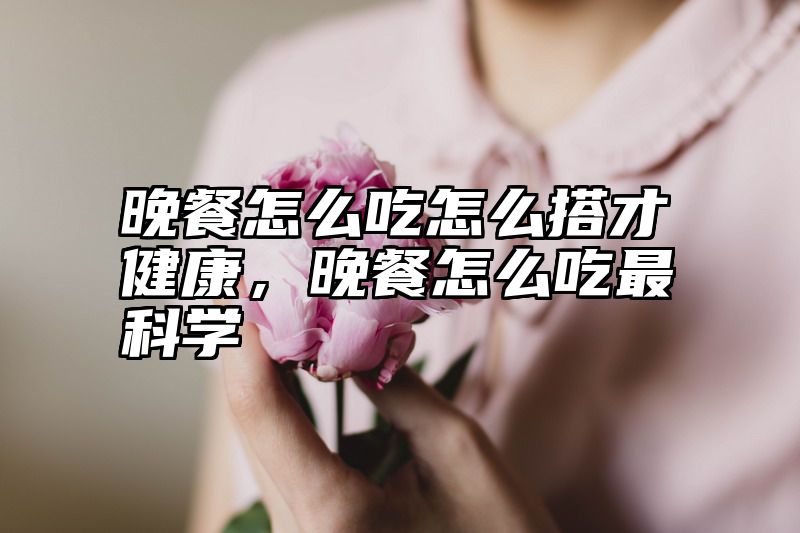 晚餐怎么吃怎么搭才健康，晚餐怎么吃最科学
