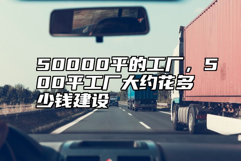 50000平的工厂，500平工厂大约花多少钱建设