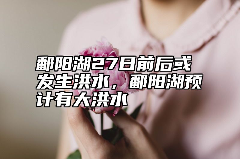 鄱阳湖27日前后或发生洪水，鄱阳湖预计有大洪水