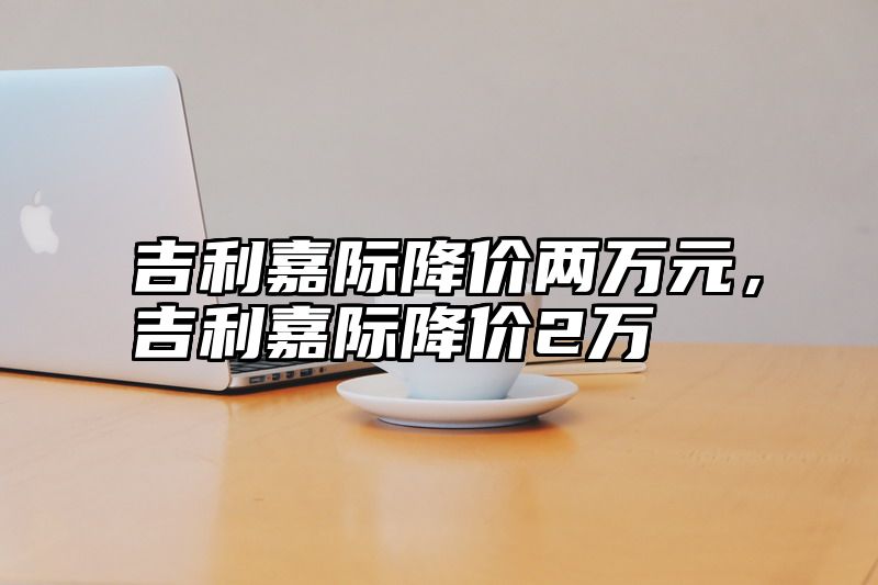 吉利嘉际降价两万元，吉利嘉际降价2万