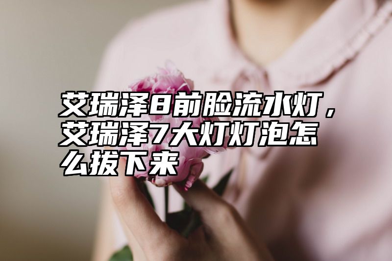 艾瑞泽8前脸流水灯，艾瑞泽7大灯灯泡怎么拔下来