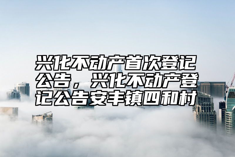 兴化不动产首次登记公告，兴化不动产登记公告安丰镇四和村
