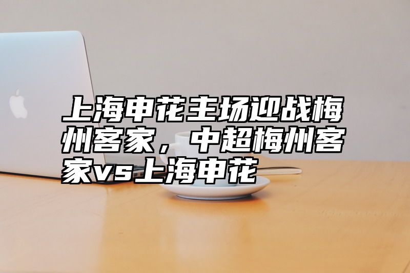 上海申花主场迎战梅州客家，中超梅州客家vs上海申花