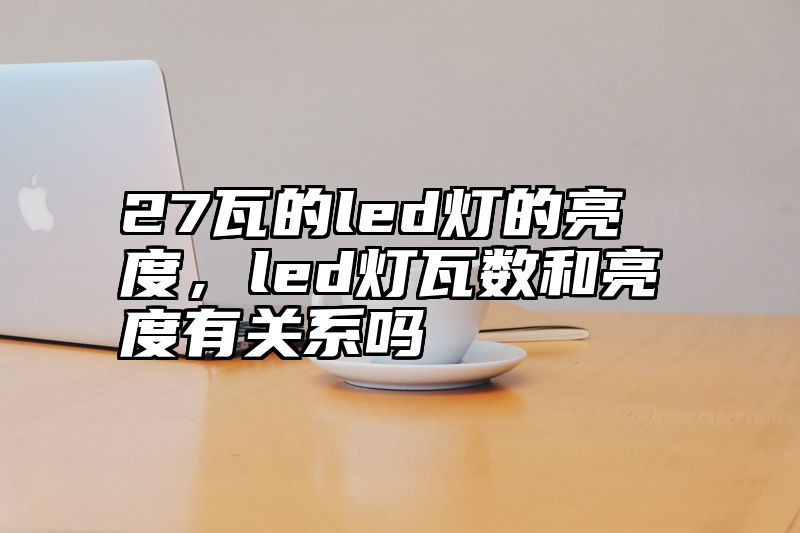 27瓦的led灯的亮度，led灯瓦数和亮度有关系吗