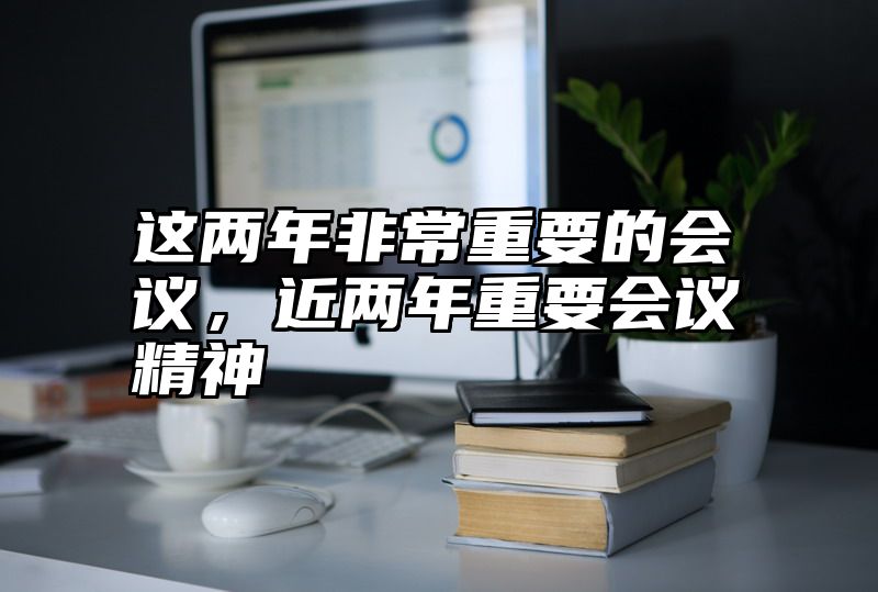 这两年非常重要的会议，近两年重要会议精神