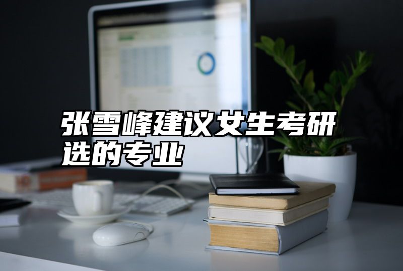 张雪峰建议女生考研选的专业
