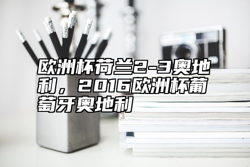 欧洲杯荷兰2-3奥地利，2016欧洲杯葡萄牙奥地利