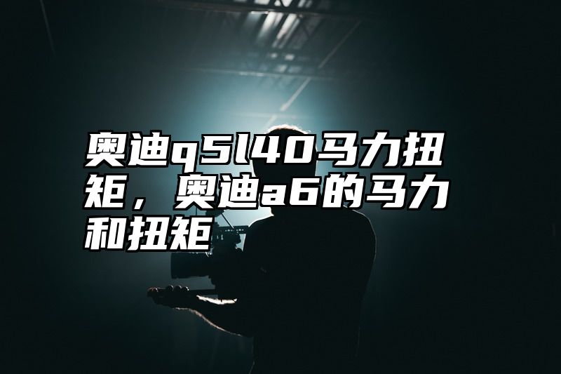 奥迪q5l40马力扭矩，奥迪a6的马力和扭矩