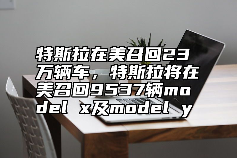 特斯拉在美召回23万辆车，特斯拉将在美召回9537辆model x及model y
