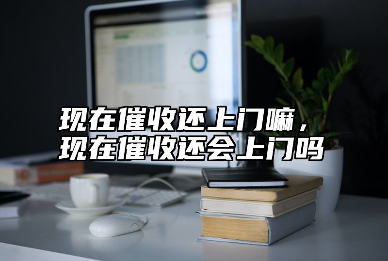 现在催收还上门嘛，现在催收还会上门吗