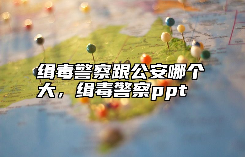 缉毒警察跟公安哪个大，缉毒警察ppt