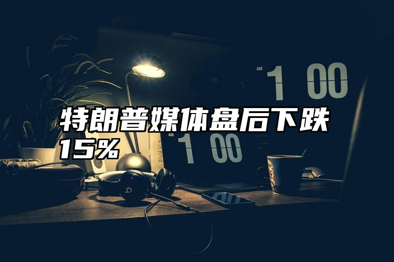 特朗普媒体盘后下跌15%