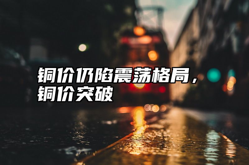 铜价仍陷震荡格局，铜价突破
