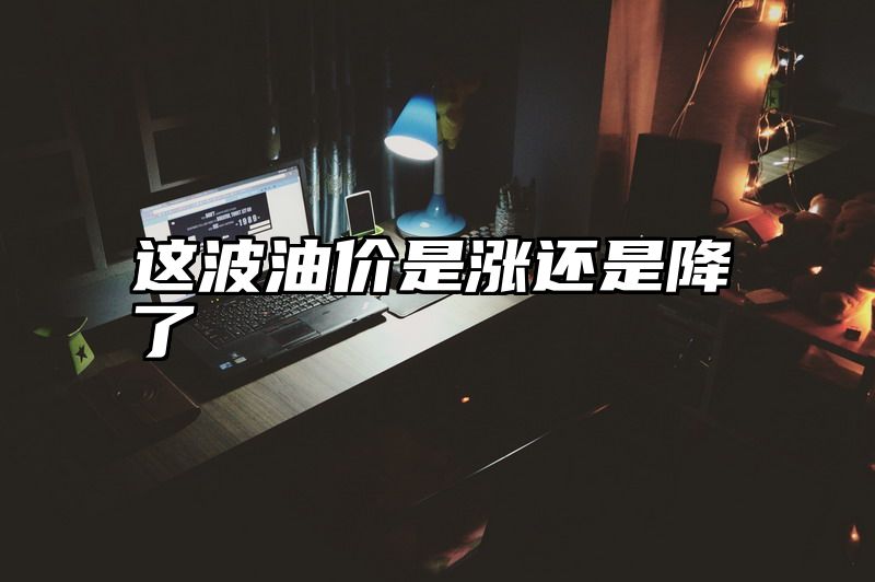 这波油价是涨还是降了