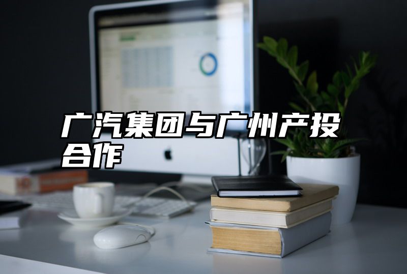 广汽集团与广州产投合作