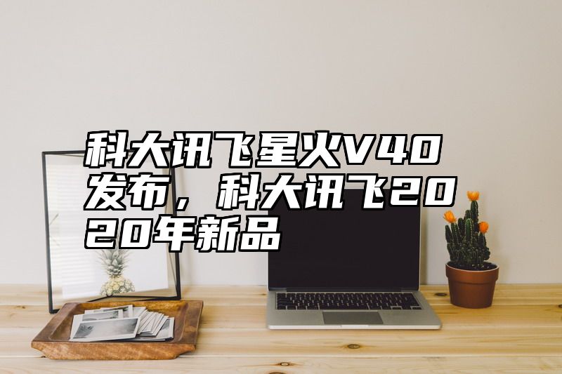科大讯飞星火V40发布，科大讯飞2020年新品