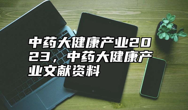 中药大健康产业2023，中药大健康产业文献资料