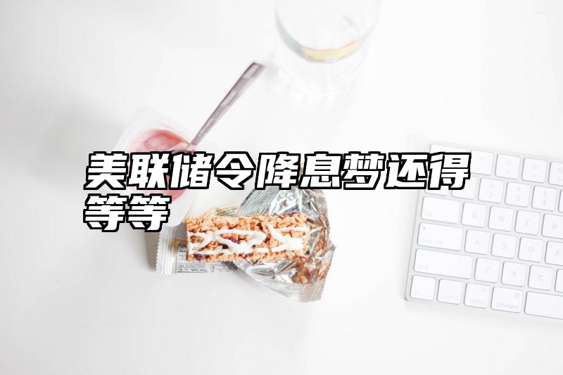 美联储令降息梦还得等等