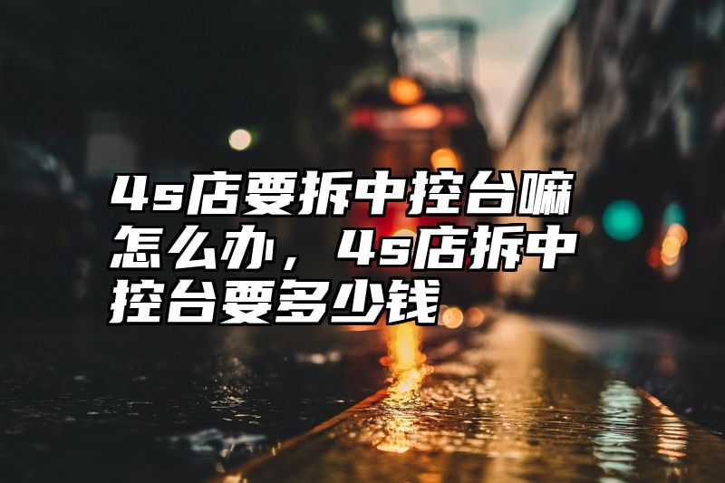 4s店要拆中控台嘛怎么办，4s店拆中控台要多少钱