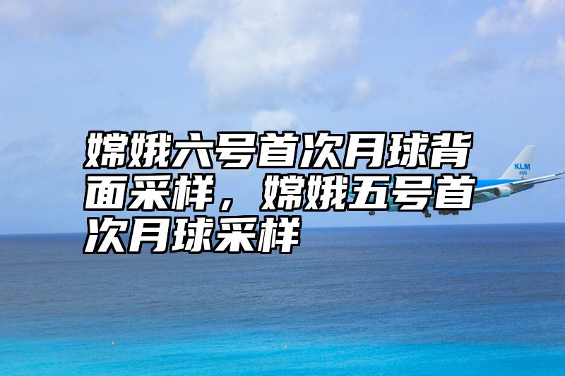 嫦娥六号首次月球背面采样，嫦娥五号首次月球采样
