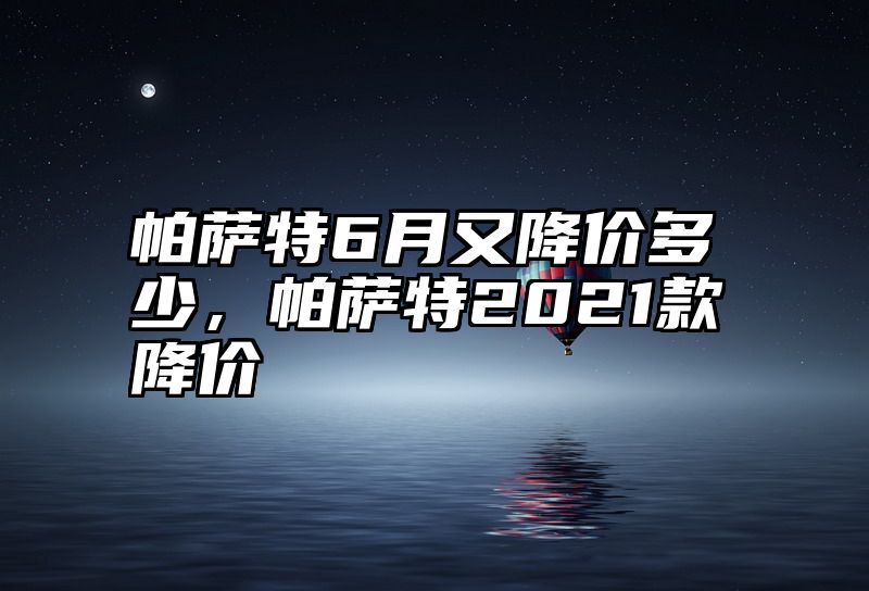 帕萨特6月又降价多少，帕萨特2021款降价