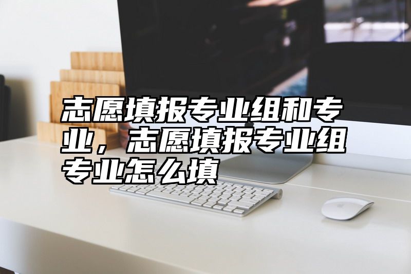 志愿填报专业组和专业，志愿填报专业组专业怎么填