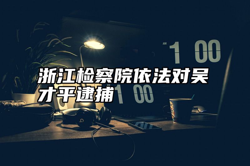 浙江检察院依法对吴才平逮捕