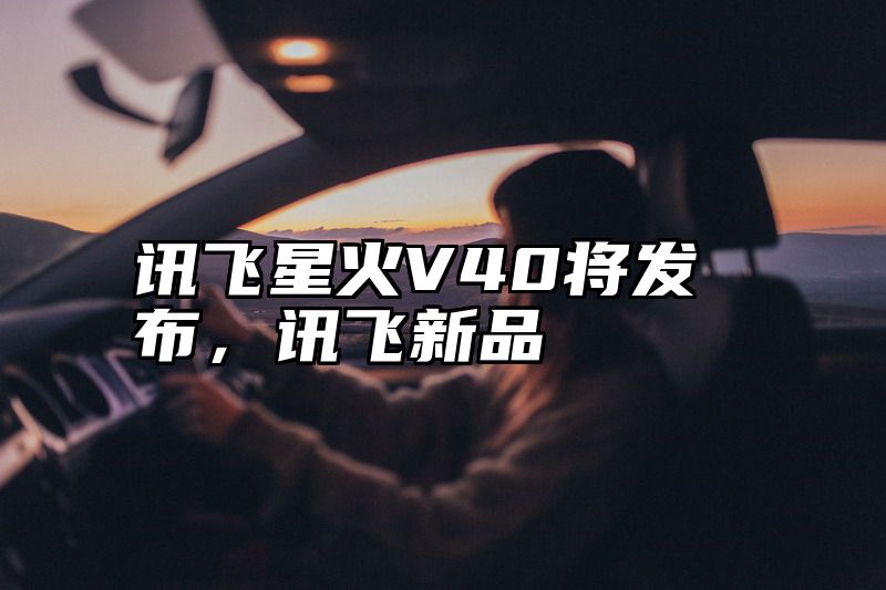 讯飞星火V40将发布，讯飞新品
