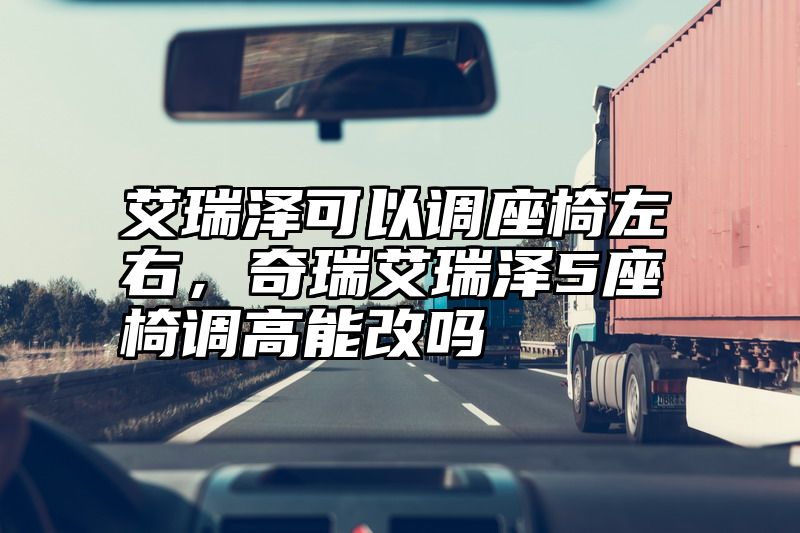 艾瑞泽可以调座椅左右，奇瑞艾瑞泽5座椅调高能改吗