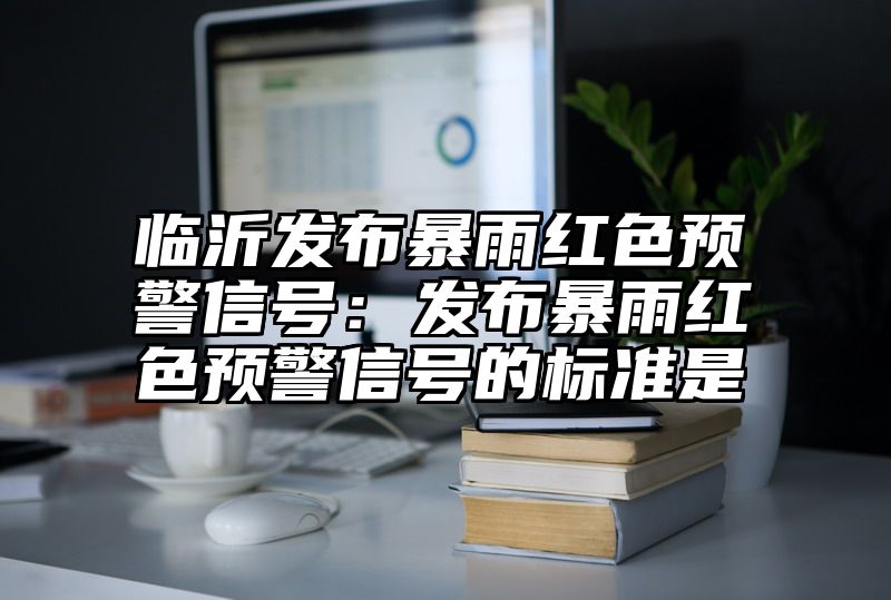 临沂发布暴雨红色预警信号：发布暴雨红色预警信号的标准是