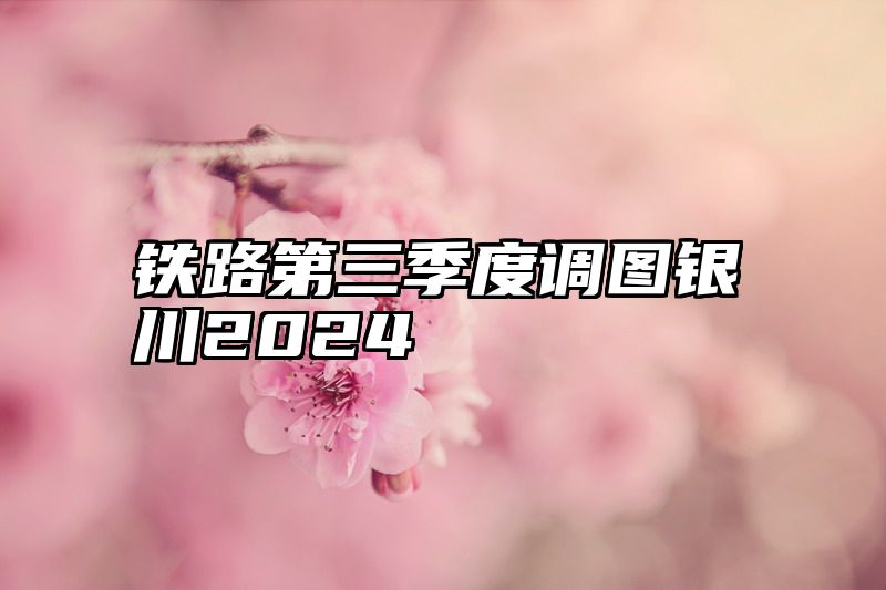 铁路第三季度调图银川2024