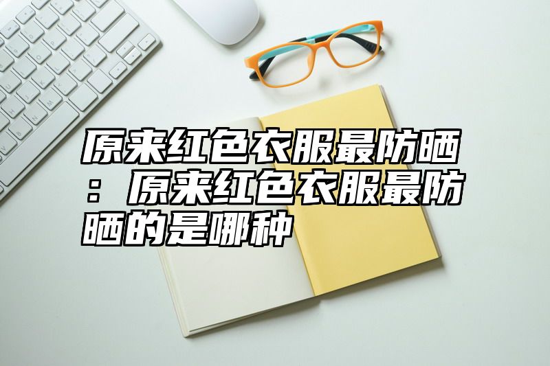 原来红色衣服最防晒：原来红色衣服最防晒的是哪种
