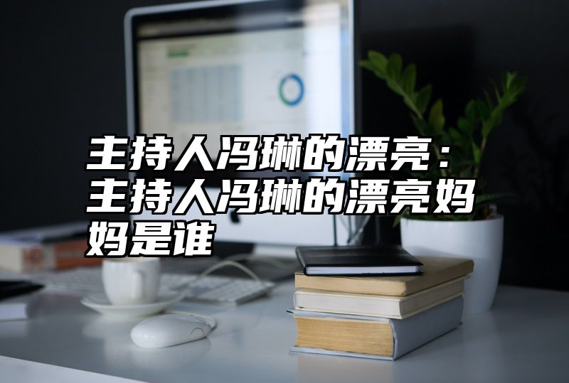 主持人冯琳的漂亮：主持人冯琳的漂亮妈妈是谁