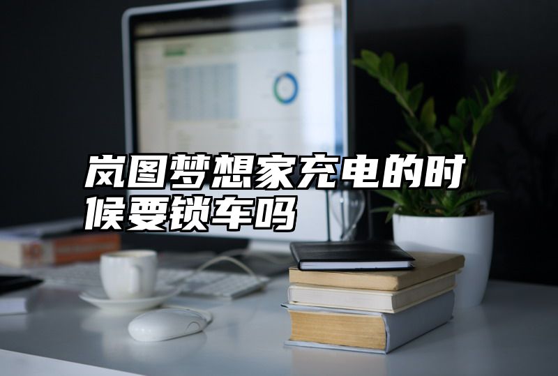 岚图梦想家充电的时候要锁车吗