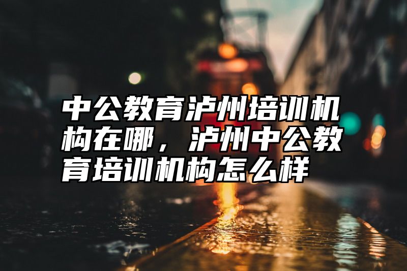 中公教育泸州培训机构在哪，泸州中公教育培训机构怎么样